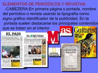 ELEMENTOS DE PERIÓDICOS Y REVISTAS: -CABEZERA:En primera página o portada, nombre del periódico o revista usando la tipografía como signo gráfico identificador de la publicidad. En la portada suelen destacarse los principales contenidos que se tratan en el interior. 