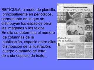 RETÍCULA: a modo de plantilla, principalmente en periódicos, permanente en la que se  distribuyen los espacios para  las imágenes y los textos. En ella se determina el número de columnas de la publicación, espacio entre ellas, distribución de la ilustración, cuerpo o tamaño de letra,  de cada espacio de texto... 