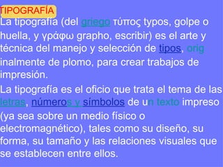 TIPOGRAFÍA La tipografía (del  griego  τύπος  typos , golpe o huella, y γράφω graphο , escribir) es el arte y técnica del manejo y selección de  tipos ,  orig inalmente de plomo, para crear trabajos de impresión. La tipografía es el oficio que trata el tema de las  letras ,  número s  y  sím bolos  de u n texto  impreso (ya sea sobre un medio físico o electromagnético), tales como su diseño, su forma, su tamaño y las relaciones visuales que se establecen entre ellos. 