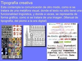 Tipografía creativa  Esta contempla la comunicación de otro modo, como si se tratara de una metáfora visual, donde el texto no sólo tiene una funcionalidad lingüística, y donde a veces, se representa de forma gráfica, como si se tratara de una imagen. (Manual de tipografía, del plomo a la era digital) 