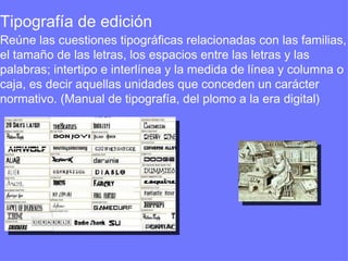 Tipografía de edición  Reúne las cuestiones tipográficas relacionadas con las familias, el tamaño de las letras, los espacios entre las letras y las palabras; intertipo e interlínea y la medida de línea y columna o caja, es decir aquellas unidades que conceden un carácter normativo. (Manual de tipografía, del plomo a la era digital) 