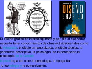 El diseño gráfico es interdisciplinario y por ello el diseñador  necesita tener conocimientos de otras actividades tales como  la  fotografía , el dibujo a mano alzada, el dibujo técnico, la geometría descriptiva, la psicología  de la percepción,la  psicología  de la Gestalt , la psico logía del color,la  semiología , la tipografía, la tec nología y  la comunicación. 