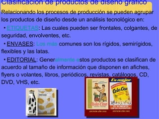Clasificación de productos de diseño gráfico Relacionando los procesos de producción se pueden agrupar los productos de diseño desde un análisis tecnológico en: ▪ ETIQUETAS : Las cuales pueden ser frontales, colgantes, de seguridad, envolventes, etc. ▪ ENVASES :  Los más  comunes son los rígidos, semirígidos, flexibles y las latas. ▪ EDITORIAL : Gener almente e stos productos se clasifican de acuerdo al tamaño de información que disponen en afiches, flyers o volantes, libros, periódicos, revistas, catálogos, CD, DVD, VHS, etc. 