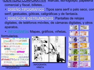 ▪ IDENTIDAD CORPORATIVA :  Marcas, iso-logotipo, papelería comercial y fiscal, billetes... ▪ DISEÑO TIPOGRÁFICO :  Tipos sans serif o palo seco, con serif, gestuales, góticas, caligráficas y de fantasía. ▪ DISEÑO DE INSTRUMENTOS : Pantallas de relojes digitales, de teléfonos móviles, de cámaras digitales, y otros aparatos. ▪ INFOGRAFÍA : Mapas, gráficos, viñetas, formularios. TIPOGRÁFICO INFOGRAFÍA: VIÑETA 