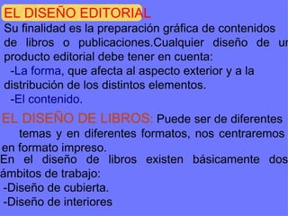 EL DISEÑO EDITORIAL Su finalidad es la preparación gráfica de contenidos de libros o publicaciones.Cualquier diseño de un producto editorial debe tener en cuenta: - La forma , que afecta al aspecto exterior y a la  distribución de los distintos elementos. - El contenido . EL DISEÑO DE LIBROS :  Puede ser de diferentes  temas y en diferentes formatos, nos centraremos en formato impreso. En el diseño de libros existen básicamente dos ámbitos de trabajo: -Diseño de cubierta. -Diseño de interiores 