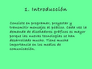 1. Introducción

Consiste en programar, proyectar y
transmitir mensajes al público. Cada vez la
demanda de diseñadores gráficos es mayor
porque las nuevas tecnologías se han
desarrollado mucho. Tiene mucha
importancia en los medios de
comunicación.
 