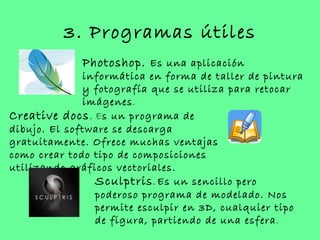 3. Programas útiles
             Photoshop. Es una aplicación
              informática en forma de taller de pintura
              y fotografía que se utiliza para retocar
              imágenes .
Creative docs. Es un programa de
dibujo. El software se descarga
gratuitamente. Ofrece muchas ventajas
como crear todo tipo de composiciones
utilizando gráficos vectoriales.
                Sculptris . Es un sencillo pero
                poderoso programa de modelado. Nos
                permite esculpir en 3D, cualquier tipo
                de figura, partiendo de una esfera .
 