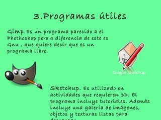 3.Programas útiles
Gimp . Es un programa parecido a el
Phothoshop pero a diferencia de este es
Gnu , que quiere decir que es un
programa libre.




                Sketchup. Es utilizado en
                actividades que requieren 3D. El
                programa incluye tutoriales. Además
                incluye una galería de imágenes,
                objetos y texturas listas para
 