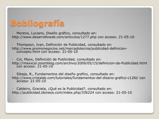 BobliografíaMoreno, Luciano, Diseño gráfico, consultado en:http://www.desarrolloweb.com/articulos/1277.php con acceso: 21-05-10Thompson, Ivan, Definición de Publicidad, consultado en: http://www.promonegocios.net/mercadotecnia/publicidad-definicion-concepto.html con acceso: 21-05-10Coi, Maxx, Definición de Publicidad, consultado en: http://maxxcoi.zoomblog.com/archivo/2009/05/15/definicion-de-Publicidad.html con acceso: 21-05-10Sibaja, R., Fundamentos del diseño grafico, consultado en:http://www.cristalab.com/tutoriales/fundamentos-del-diseno-grafico-c126l/ con acceso: 21-05-10Caldeiro, Graciela, ¿Qué es la Publicidad?, consultado en:http://publicidad.idoneos.com/index.php/336224 con acceso: 21-05-10 