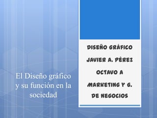 El Diseño gráfico y su función en la sociedad Diseño Gráfico Javier A. Pérez Octavo A Marketing y G. de Negocios 