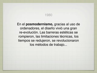 1980

En el posmodernismo, gracias al uso de
   ordenadores, el diseño vivió una gran
  re-evolución. Las barreras estéticas se
 rompieron, las limitaciones técnicas, los
tiempos se redujeron, se revolucionaron
         los métodos de trabajo...
 