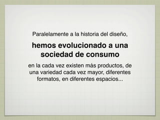 Paralelamente a la historia del diseño,

 hemos evolucionado a una
   sociedad de consumo
en la cada vez existen más productos, de
una variedad cada vez mayor, diferentes
    formatos, en diferentes espacios...
 