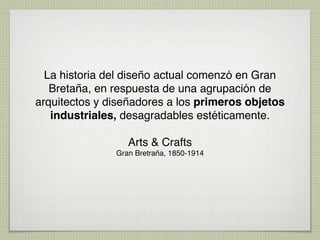 La historia del diseño actual comenzó en Gran
   Bretaña, en respuesta de una agrupación de
arquitectos y diseñadores a los primeros objetos
   industriales, desagradables estéticamente.

                  Arts & Crafts
               Gran Bretraña, 1850-1914
 