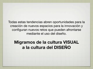 Todas estas tendencias abren oportunidades para la
 creación de nuevos espacios para la innovación y
  conﬁguran nuevos retos que pueden afrontarse
            mediante el uso del diseño.

   Migramos de la cultura VISUAL
      a la cultura del DISEÑO
 