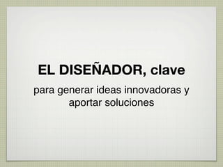 EL DISEÑADOR, clave
para generar ideas innovadoras y
       aportar soluciones
 
