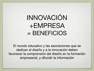 INNOVACIÓN
            +EMPRESA
            = BENEFICIOS

   El mundo educativo y las asociaciones que se
     dedican al diseño y a la innovación deben
favorecer la comprensión del diseño en la formación
       empresarial, y difundir la información
 