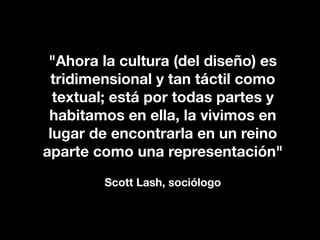 "Ahora la cultura (del diseño) es
 tridimensional y tan táctil como
  textual; está por todas partes y
 habitamos en ella, la vivimos en
 lugar de encontrarla en un reino
aparte como una representación"
        Scott Lash, sociólogo
 