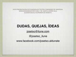 ESTA PRESENTACIÓN ESTÁ BASADA EN TEXTOS E IMÁGENES DE WIKIPEDIA,
        WWW.DESIGNISHISTORY.COM, Y DE MARTA CARRIÓ SALA
             (ELISAVA ESCOLA SUPERIOR DE DISSENY)




     DUDAS, QUEJAS, ÍDEAS
                 josetxo@ilune.com
                    @josetxo_ilune
    www.facebook.com/josetxo.aldunate
 