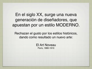 En el siglo XX, surge una nueva
 generación de diseñadores, que
apuestan por un estilo MODERNO.
 Rechazan el gusto por los estilos históricos,
   dando como resultado un nuevo arte:

                El Art Noveau
                 París, 1880-1910 
 