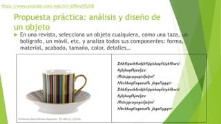 Propuesta práctica: análisis y diseño de
un objeto
 En una revista, selecciona un objeto cualquiera, como una taza, un
bolígrafo, un móvil, etc. y analiza todos sus componentes: forma,
material, acabado, tamaño, color, detalles…
Dkhfigwihfwkjbfsjgishagfsiyhfbwsl
Kjbjhagfkjavljzv
Msbcjgcuyagisfjaljnf
Nbckhagfiagaoufh jhgefiygqir.
Dkhfigwihfwkjbfsjgishagfsiyhfbwsl
Kjbjhagfkjavljzv
Msbcjgcuyagisfjaljnf
Nbckhagfiagaoufh jhgefiygqir.
https://www.youtube.com/watch?v=2fRvqN7p5i8
Profesora Mara Renata Balsamo. IES ABYLA. CEUTA.
 