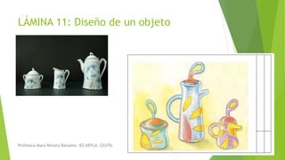 LÁMINA 11: Diseño de un objeto
Profesora Mara Renata Balsamo. IES ABYLA. CEUTA.
 