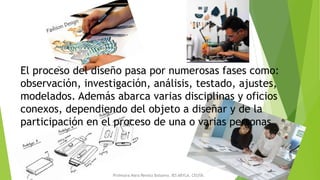 El proceso del diseño pasa por numerosas fases como:
observación, investigación, análisis, testado, ajustes,
modelados. Además abarca varias disciplinas y oficios
conexos, dependiendo del objeto a diseñar y de la
participación en el proceso de una o varias personas.
Profesora Mara Renata Balsamo. IES ABYLA. CEUTA.
 