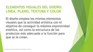 ELEMENTOS VISUALES DEL DISEÑO:
LÍNEA, PLANO, TEXTURA Y COLOR
El diseño emplea los mismos elementos
visuales que la actividad artística con el
objetivo de conseguir la máxima expresividad
estética, así como la estructura de los
productos más adecuada a la función para
que se le crean.
Profesora Mara Renata Balsamo. IES ABYLA. CEUTA.
 