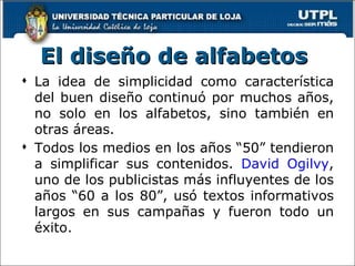El diseño de alfabetos   La idea de simplicidad como  característica  del buen diseño continuó por muchos años, no solo en los alfabetos, sino también en otras áreas.  Todos los medios en los años “50” tendieron a simplificar sus contenidos.  David Ogilvy , uno de los publicistas más influyentes de los años “60 a los 80”, usó textos informativos largos en sus campañas y fueron todo un éxito.  