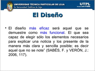 El Diseño El diseño  más eficaz  será aquel que se demuestre como  más funcional . El que sea capaz de elegir sólo los elementos necesarios para explicar una noticia y los presente de la manera más clara y sencilla posible; es decir aquel que no se note” (SABÉS, F. y VERÓN, J.: 2006, 117). 