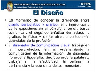 El Diseño Es  momento de conocer la diferencia entre  diseño periodístico y gráfico , el primero como ya lo expusimos en el párrafo anterior, busca comunicar, el segundo enfatiza demasiado lo gráfico, lo físico y omite otros aspectos más esenciales de la profesión. El  diseñador de comunicación visual  trabaja en la interpretación, en el ordenamiento y comunicación de la información. Un diseñador no ordena tipografía, sino que ordena palabras, trabaja en la efectividad, la belleza, la pertinencia y la economía de los mensajes. 