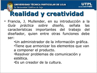 Realidad y creatividad   Francia, J. Mullender, en su introducción a la  Guía práctica sobre diseño,  señala las características importantes del trabajo del diseñador, quien entre otras funciones debe ser: Un administrador de la información gráfica. Tiene que armonizar los elementos que van a componer el producto. Resolver problemas de comunicación y estética. Es un creador de la cultura. 