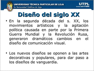 En la segunda década del s. XX, los movimientos artísticos y la agitación política causada en parte por la Primera Guerra Mundial y la Revolución Rusa, generaron dramáticos cambios en el diseño de comunicación visual. L os nuevos diseños se oponen a las artes decorativas y populares, para dar paso a los diseños de vanguardia . Diseño del siglo XX 