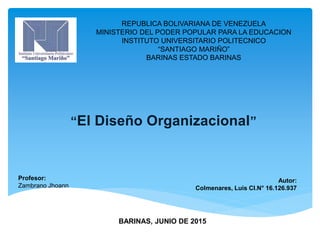 “El Diseño Organizacional”
REPUBLICA BOLIVARIANA DE VENEZUELA
MINISTERIO DEL PODER POPULAR PARA LA EDUCACION
INSTITUTO UNIVERSITARIO POLITECNICO
“SANTIAGO MARIÑO”
BARINAS ESTADO BARINAS
Autor:
Colmenares, Luis CI.N° 16.126.937
Profesor:
Zambrano Jhoann
BARINAS, JUNIO DE 2015
 