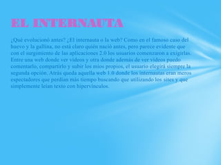 EL INTERNAUTA
¿Qué evolucionó antes? ¿El internauta o la web? Como en el famoso caso del
huevo y la gallina, no está claro quién nació antes, pero parece evidente que
con el surgimiento de las aplicaciones 2.0 los usuarios comenzaron a exigirlas.
Entre una web donde ver vídeos y otra donde además de ver vídeos puedo
comentarlo, compartirlo y subir los míos propios, el usuario elegirá siempre la
segunda opción. Atrás queda aquella web 1.0 donde los internautas eran meros
espectadores que perdían más tiempo buscando que utilizando los sites y que
simplemente leían texto con hipervínculos.
 