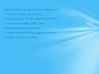 Mientras asigna estas características al internauta 2.0:
1. Utiliza IE, Firefox, Opera, Safari…
2. Accede desde su PC, PDA, Blackberry, TV, WII…
3. Se conecta por GPRS, ADSL, Cable…
4. Busca la operativa en las páginas
5. Genera información: Blogs, páginas personales…
6. Publica contenido, lo ordena…
 