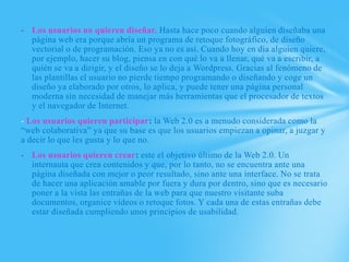 - Los usuarios no quieren diseñar. Hasta hace poco cuando alguien diseñaba una
  página web era porque abría un programa de retoque fotográfico, de diseño
  vectorial o de programación. Eso ya no es así. Cuando hoy en día alguien quiere,
  por ejemplo, hacer su blog, piensa en con qué lo va a llenar, qué va a escribir, a
  quién se va a dirigir, y el diseño se lo deja a Wordpress. Gracias al fenómeno de
  las plantillas el usuario no pierde tiempo programando o diseñando y coge un
  diseño ya elaborado por otros, lo aplica, y puede tener una página personal
  moderna sin necesidad de manejar más herramientas que el procesador de textos
  y el navegador de Internet.
- Los usuarios quieren participar: la Web 2.0 es a menudo considerada como la
“web colaborativa” ya que su base es que los usuarios empiezan a opinar, a juzgar y
a decir lo que les gusta y lo que no.
- Los usuarios quieren crear: este el objetivo último de la Web 2.0. Un
  internauta que crea contenidos y que, por lo tanto, no se encuentra ante una
  página diseñada con mejor o peor resultado, sino ante una interface. No se trata
  de hacer una aplicación amable por fuera y dura por dentro, sino que es necesario
  poner a la vista las entrañas de la web para que nuestro visitante suba
  documentos, organice vídeos o retoque fotos. Y cada una de estas entrañas debe
  estar diseñada cumpliendo unos principios de usabilidad.
 