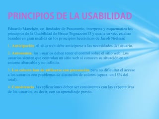 Eduardo Manchón, co-fundador de Panoramio, interpreta y esquematiza los
principios de la Usabilidad de Bruce Tognazzini13 y que, a su vez, estaban
basados en gran medida en los principios heurísticos de Jacob Nielsen:
1. Anticipación, el sitio web debe anticiparse a las necesidades del usuario.
2. Autonomía, los usuarios deben tener el control sobre el sitio web. Los
usuarios sienten que controlan un sitio web si conocen su situación en un
entorno abarcable y no infinito.
3. Los colores han de utilizarse con precaución para no dificultar el acceso
a los usuarios con problemas de distinción de colores (aprox. un 15% del
total).
4. Consistencia, las aplicaciones deben ser consistentes con las expectativas
de los usuarios, es decir, con su aprendizaje previo.
 