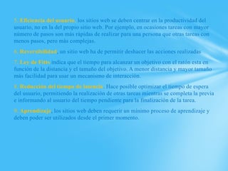 5. Eficiencia del usuario, los sitios web se deben centrar en la productividad del
usuario, no en la del propio sitio web. Por ejemplo, en ocasiones tareas con mayor
número de pasos son más rápidas de realizar para una persona que otras tareas con
menos pasos, pero más complejas.
6. Reversibilidad, un sitio web ha de permitir deshacer las acciones realizadas
7. Ley de Fitts indica que el tiempo para alcanzar un objetivo con el ratón esta en
función de la distancia y el tamaño del objetivo. A menor distancia y mayor tamaño
más facilidad para usar un mecanismo de interacción.
8. Reducción del tiempo de latencia. Hace posible optimizar el tiempo de espera
del usuario, permitiendo la realización de otras tareas mientras se completa la previa
e informando al usuario del tiempo pendiente para la finalización de la tarea.
9. Aprendizaje, los sitios web deben requerir un mínimo proceso de aprendizaje y
deben poder ser utilizados desde el primer momento.
 