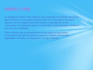 DISEÑO Y WEB
La llegada de la Web 2.0 ha supuesto una revolución en el diseño, tanto en lo
que se refiere a la concepción artística como en las interfaces. El usuario
adquiere un nuevo papel dentro del soporte, ya que deja de ser un
“escaneador” de contenidos para ser el que elige, el que participa e incluso el
que crea esos contenidos.
Todos sabemos que nos encontramos en una página actual porque
reconocemos una serie de cánones repetitivos: bordes redondeados,
degradados, un fondo con diagonales y el logo reflejado.
 
