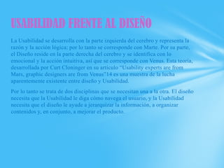 USABILIDAD FRENTE AL DISEÑO
La Usabilidad se desarrolla con la parte izquierda del cerebro y representa la
razón y la acción lógica; por lo tanto se corresponde con Marte. Por su parte,
el Diseño reside en la parte derecha del cerebro y se identifica con lo
emocional y la acción intuitiva, así que se corresponde con Venus. Esta teoría,
desarrollada por Curt Cloninger en su artículo “Usability experts are from
Mars, graphic designers are from Venus”14 es una muestra de la lucha
aparentemente existente entre diseño y Usabilidad.
Por lo tanto se trata de dos disciplinas que se necesitan una a la otra. El diseño
necesita que la Usabilidad le diga cómo navega el usuario, y la Usabilidad
necesita que el diseño le ayude a jerarquizar la información, a organizar
contenidos y, en conjunto, a mejorar el producto.
 