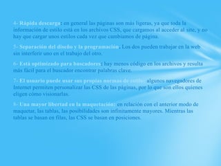 4- Rápida descarga: en general las páginas son más ligeras, ya que toda la
información de estilo está en los archivos CSS, que cargamos al acceder al site, y no
hay que cargar unos estilos cada vez que cambiamos de página.
5- Separación del diseño y la programación. Los dos pueden trabajar en la web
sin interferir uno en el trabajo del otro.
6- Está optimizado para buscadores: hay menos código en los archivos y resulta
más fácil para el buscador encontrar palabras clave.
7- El usuario puede usar sus propias normas de estilo: algunos navegadores de
Internet permiten personalizar las CSS de las páginas, por lo que son ellos quienes
eligen cómo visionarlas.
8- Una mayor libertad en la maquetación: en relación con el anterior modo de
maquetar, las tablas, las posibilidades son infinitamente mayores. Mientras las
tablas se basan en filas, las CSS se basan en posiciones.
 