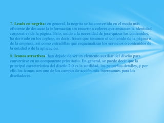 7. Leads en negrita: en general, la negrita se ha convertido en el modo más
eficiente de destacar la información sin recurrir a colores que ensucien la identidad
corporativa de la página. Esto, unido a la necesidad de jerarquizar los contenidos,
ha derivado en los tagline, es decir, frases que resumen el contenido de la página o
de la empresa, así como entradillas que esquematizan los servicios o contenidos de
la entidad o de la aplicación.
8. Iconos atractivos: han dejado de ser un elemento auxiliar del diseño para
convertirse en un componente prioritario. En general, se puede decir que la
principal característica del diseño 2.0 es la sutilidad, los pequeños detalles, y por
ello los iconos son uno de los campos de acción más interesantes para los
diseñadores.
 