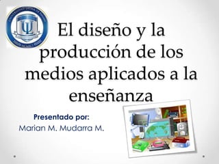 El diseño y la
producción de los
medios aplicados a la
enseñanza
Presentado por:

Marian M. Mudarra M.

 