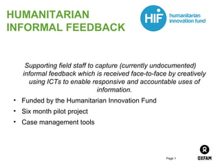 Page 1
HUMANITARIAN
INFORMAL FEEDBACK
Supporting field staff to capture (currently undocumented)
informal feedback which is received face-to-face by creatively
using ICTs to enable responsive and accountable uses of
information.
• Funded by the Humanitarian Innovation Fund
• Six month pilot project
• Case management tools
 
