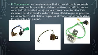 El Condensador: es un elemento cilíndrico en el cual le sobresale
un pequeño cable que al final del mismo tiene un orificio que va
conectado al distribuidor ajustado a través de un tornillo. Este
elemento del distribuidor reduce el arco eléctrico que se generan
en los contactos del platino, y gracias al condensador no de dañan
los contactos del platino.
 