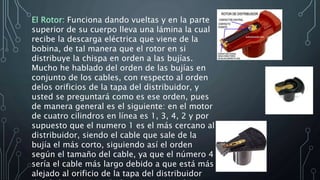 El Rotor: Funciona dando vueltas y en la parte
superior de su cuerpo lleva una lámina la cual
recibe la descarga eléctrica que viene de la
bobina, de tal manera que el rotor en si
distribuye la chispa en orden a las bujías.
Mucho he hablado del orden de las bujías en
conjunto de los cables, con respecto al orden
delos orificios de la tapa del distribuidor, y
usted se preguntará como es ese orden, pues
de manera general es el siguiente: en el motor
de cuatro cilindros en línea es 1, 3, 4, 2 y por
supuesto que el numero 1 es el más cercano al
distribuidor, siendo el cable que sale de la
bujía el más corto, siguiendo así el orden
según el tamaño del cable, ya que el número 4
sería el cable más largo debido a que está más
alejado al orificio de la tapa del distribuidor
 