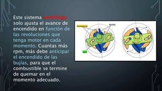 Este sistema centrifugo
solo ajusta el avance de
encendido en función de
las revoluciones que
tenga motor en cada
momento. Cuantas más
rpm, más debe anticipar
el encendido de las
bujías, para que el
combustible se termine
de quemar en el
momento adecuado.
 