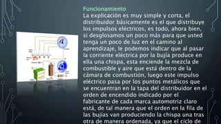 Funcionamiento
La explicación es muy simple y corta, el
distribuidor básicamente es el que distribuye
los impulsos eléctricos, es todo, ahora bien,
si desglosamos un poco más para que usted
tenga un poco de luz en el camino al
aprendizaje, le podemos indicar que al pasar
la corriente eléctrica por la bujía produce en
ella una chispa, esta enciende la mezcla de
combustible y aire que está dentro de la
cámara de combustión, luego este impulso
eléctrico pasa por los puntos metálicos que
se encuentran en la tapa del distribuidor en el
orden de encendido indicado por el
fabricante de cada marca automotriz claro
está, de tal manera que el orden en la fila de
las bujías van produciendo la chispa una tras
otra de manera ordenada, ya que el ciclo de
 
