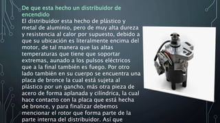 De que esta hecho un distribuidor de
encendido
El distribuidor esta hecho de plástico y
metal de aluminio, pero de muy alta dureza
y resistencia al calor por supuesto, debido a
que su ubicación es literalmente encima del
motor, de tal manera que las altas
temperaturas que tiene que soportar
extremas, aunado a los pulsos eléctricos
que a la final también es fuego. Por otro
lado también en su cuerpo se encuentra una
placa de bronce la cual está sujeta al
plástico por un gancho, más otra pieza de
acero de forma aplanada y cilíndrica, la cual
hace contacto con la placa que está hecha
de bronce, y para finalizar debemos
mencionar el rotor que forma parte de la
parte interna del distribuidor. Así que
 