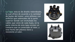 La Tapa: esta es de diseño redondeado,
la cual ofrece de acuerdo a la cantidad
de bujías del motor, unos piñones con
orificios que sobresalen de la parte
superior donde van enchufado los
cables que viene de cada bujía, en la
parte interna de esta tapa existen un
contacto que va conectado al rotor, y
está hecha del plástico duro y
resistente al calor.
 